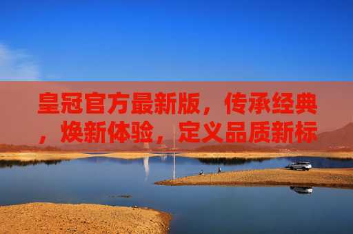 皇冠官方最新版，传承经典，焕新体验，定义品质新标杆，皇冠官方最新版，传承经典焕新体验，定义品质新标杆