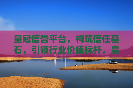 皇冠信誉平台，构筑信任基石，引领行业价值标杆，皇冠信誉平台，构筑信任基石，引领行业价值标杆