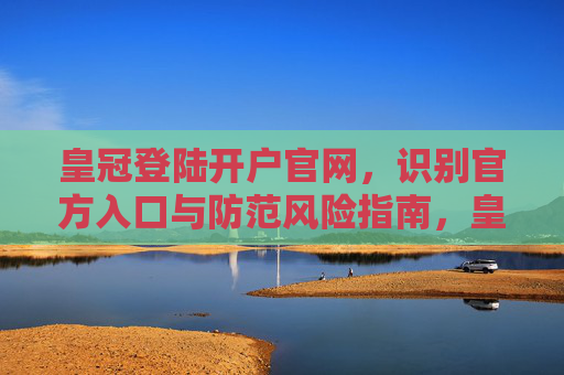 皇冠登陆开户官网，识别官方入口与防范风险指南，皇冠登陆开户官网，官方入口识别与风险防范指南