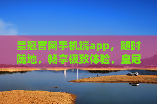 皇冠官网手机端app，随时随地，畅享极致体验，皇冠官网手机端app，随时随地，畅享极致体验