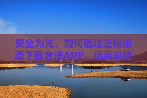 安全为先，如何通过正规渠道下载合法APP，远离风险陷阱，安全为先，正规渠道下载合法APP，远离风险陷阱