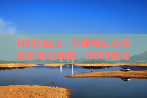 H888皇冠，尊贵与匠心交织的永恒象征，H888皇冠，尊贵匠心的永恒象征