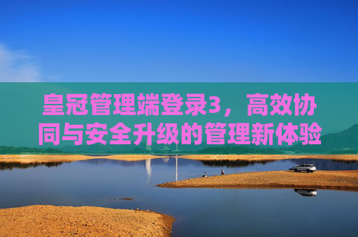 皇冠管理端登录3，高效协同与安全升级的管理新体验，皇冠管理端登录3，高效协同·安全升级，管理新体验