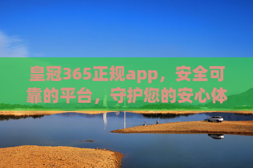 皇冠365正规app，安全可靠的平台，守护您的安心体验，皇冠365正规app，安全可靠，守护安心体验