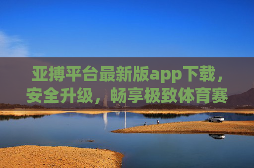 亚搏平台最新版app下载，安全升级，畅享极致体育赛事体验，亚搏最新版app下载，安全升级，畅享极致体育赛事体验