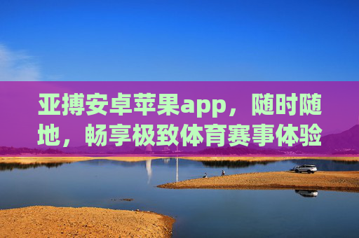 亚搏安卓苹果app，随时随地，畅享极致体育赛事体验，亚搏app，安卓苹果双端，随时随地畅享极致体育赛事
