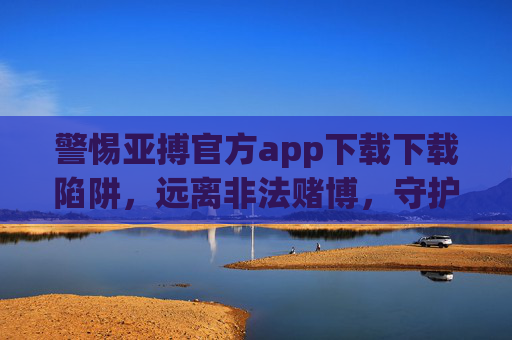 警惕亚搏官方app下载下载陷阱，远离非法赌博，守护财产安全，警惕亚搏app陷阱，远离非法赌博守护财产安全