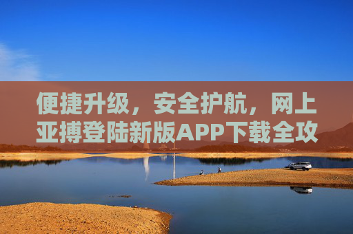 便捷升级，安全护航，网上亚搏登陆新版APP下载全攻略，便捷升级 安全护航，亚搏新版APP下载全攻略