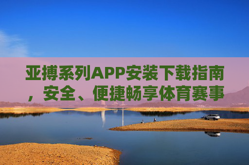 亚搏系列APP安装下载指南，安全、便捷畅享体育赛事盛宴，亚搏系列APP安装下载指南，安全便捷畅享体育赛事盛宴
