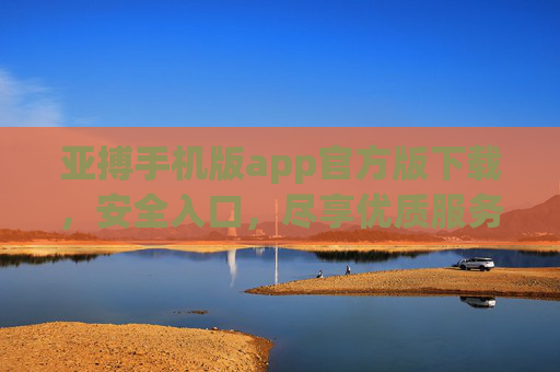 亚搏手机版app官方版下载，安全入口，尽享优质服务体验，亚搏手机版app官方版下载，安全入口，尽享优质服务体验