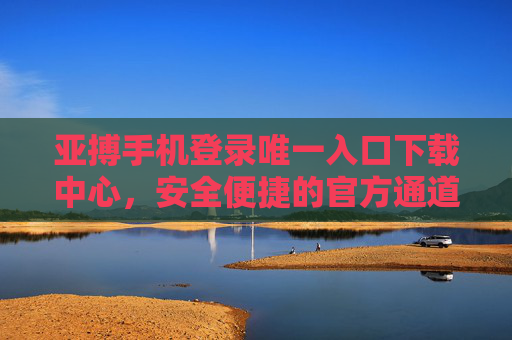 亚搏手机登录唯一入口下载中心，安全便捷的官方通道指南，亚搏手机官方唯一安全下载入口指南