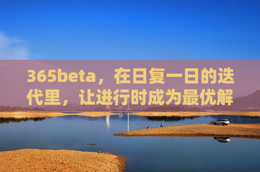 365beta，在日复一日的迭代里，让进行时成为最优解，365beta，迭代不止，进行时即最优解