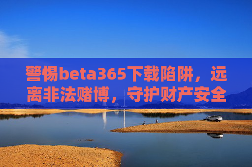 警惕beta365下载陷阱，远离非法赌博，守护财产安全与生活安宁，警惕beta365下载陷阱，远离非法赌博守护财产安全与生活安宁