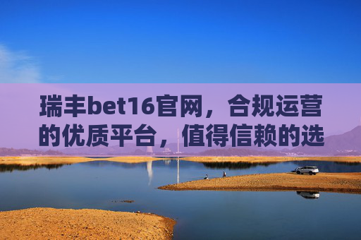 瑞丰bet16官网，合规运营的优质平台，值得信赖的选择，瑞丰bet16官网，合规优质，值得信赖