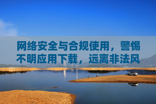 网络安全与合规使用，警惕不明应用下载，远离非法风险，网络安全合规，警惕不明应用下载，远离非法风险