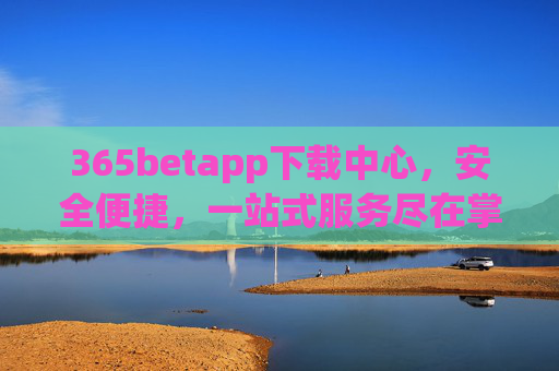 365betapp下载中心，安全便捷，一站式服务尽在掌握，365betapp下载中心，安全便捷一站式服务
