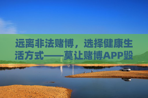 远离非法赌博，选择健康生活方式——莫让赌博APP毁掉你的幸福，远离非法赌博APP，选择健康幸福生活