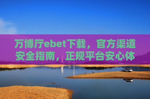 万博厅ebet下载，官方渠道安全指南，正规平台安心体验，万博厅ebet下载，官方渠道安全指南，正规平台安心体验