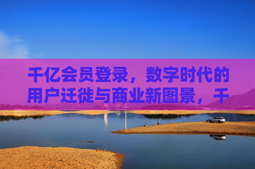 千亿会员登录，数字时代的用户迁徙与商业新图景，千亿会员迁徙，数字时代的商业新图景