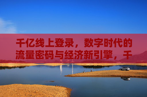 千亿线上登录，数字时代的流量密码与经济新引擎，千亿线上登录，数字时代的流量密码与经济新引擎