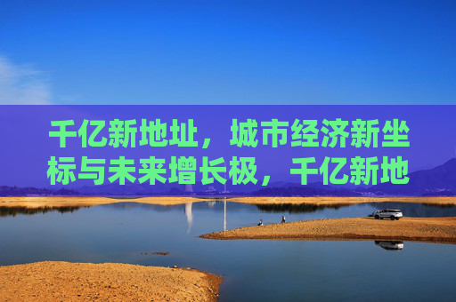 千亿新地址，城市经济新坐标与未来增长极，千亿新地址，城市经济新坐标与未来增长极