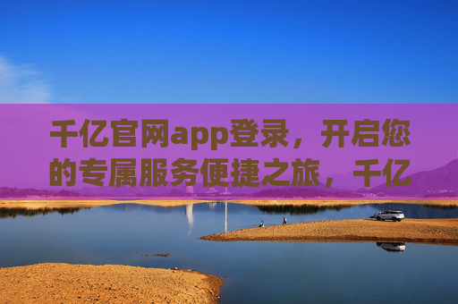 千亿官网app登录，开启您的专属服务便捷之旅，千亿官网app登录，专属服务便捷之旅