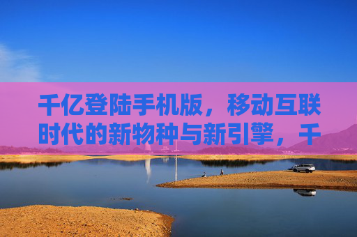 千亿登陆手机版，移动互联时代的新物种与新引擎，千亿手机版，移动互联时代的新物种与引擎
