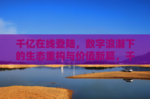 千亿在线登陆，数字浪潮下的生态重构与价值新篇，千亿在线登陆，数字浪潮下的生态重构与价值新篇