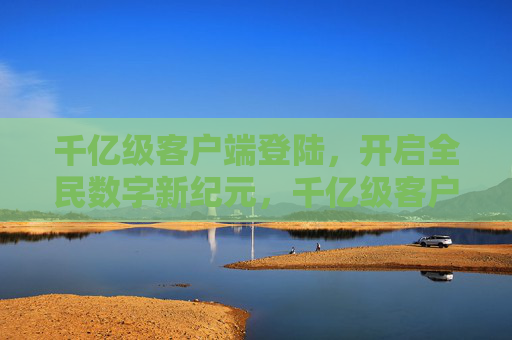千亿级客户端登陆，开启全民数字新纪元，千亿级客户端登陆，开启全民数字新纪元