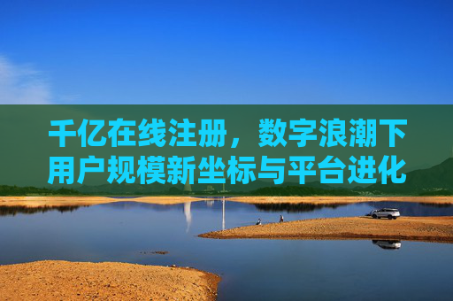 千亿在线注册，数字浪潮下用户规模新坐标与平台进化论，千亿在线注册，数字浪潮下用户规模新坐标与平台进化论