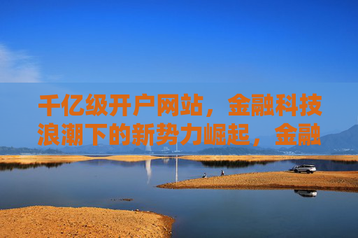 千亿级开户网站,金融科技浪潮下的新势力崛起,金融科技浪潮下,千亿级开户网站新势力崛起 千亿级开户网站,金融科技浪潮下的新势力崛起,金融科技浪潮下,千亿级开户网站新势力崛起
