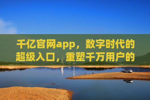 千亿官网app，数字时代的超级入口，重塑千万用户的连接方式，千亿官网app，数字时代超级入口，重塑千万用户连接