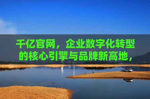 千亿官网，企业数字化转型的核心引擎与品牌新高地，千亿官网，企业数字化转型引擎与品牌新高地