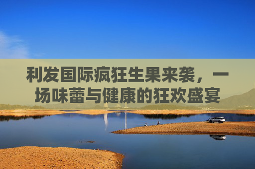 利发国际疯狂生果来袭，一场味蕾与健康的狂欢盛宴