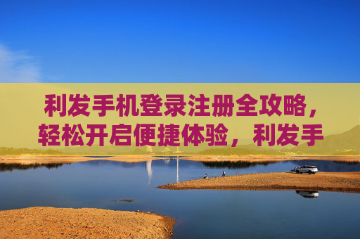 利发手机登录注册全攻略，轻松开启便捷体验，利发手机登录注册全攻略，轻松开启便捷体验