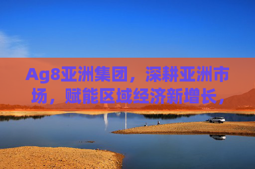 Ag8亚洲集团，深耕亚洲市场，赋能区域经济新增长，Ag8亚洲集团深耕亚洲市场 赋能区域经济新增长