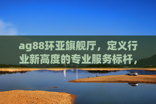 ag88环亚旗舰厅,定义行业新高度的专业服务标杆,ag88环亚旗舰厅,定义行业新高度的专业服务标杆 ag88环亚旗舰厅,定义行业新高度的专业服务标杆,ag88环亚旗舰厅,定义行业新高度的专业服务标杆