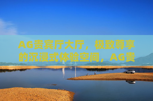 AG贵宾厅大厅,极致尊享的沉浸式体验空间,AG贵宾厅大厅,极致尊享沉浸式体验 AG贵宾厅大厅,极致尊享的沉浸式体验空间,AG贵宾厅大厅,极致尊享沉浸式体验