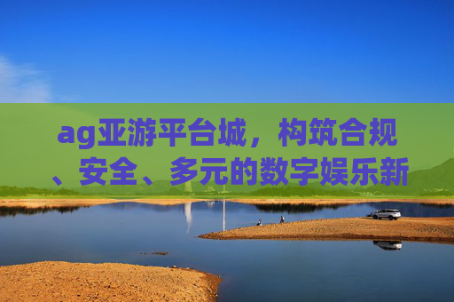 ag亚游平台城,构筑合规、安全、多元的数字娱乐新生态 ag亚游平台城,构筑合规、安全、多元的数字娱乐新生态