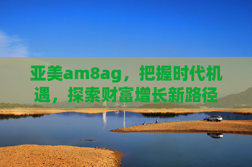 亚美am8ag，把握时代机遇，探索财富增长新路径