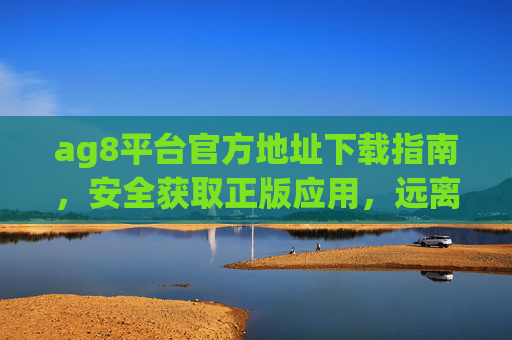 ag8平台官方地址下载指南，安全获取正版应用，远离风险陷阱，ag8平台官方下载指南，安全获取正版，远离风险陷阱