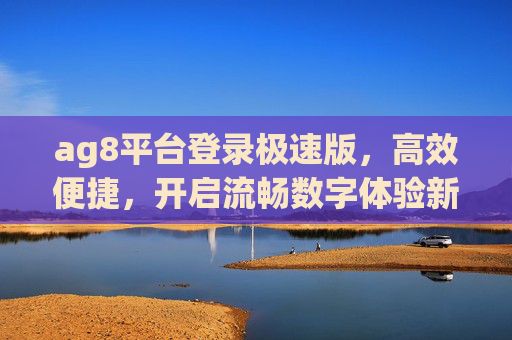 ag8平台登录极速版，高效便捷，开启流畅数字体验新篇章，ag8平台登录极速版，高效便捷，开启流畅数字体验新篇章