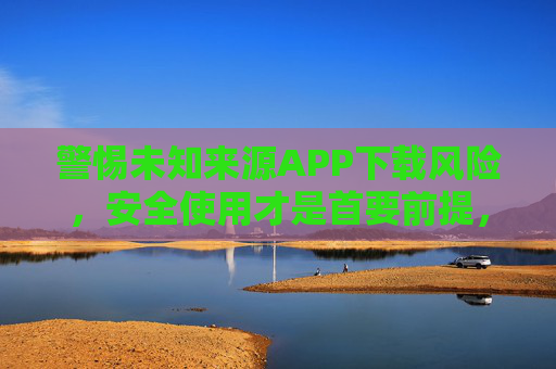警惕未知来源APP下载风险,安全使用才是首要前提,警惕未知来源APP下载风险,安全使用是首要前提 警惕未知来源APP下载风险,安全使用才是首要前提,警惕未知来源APP下载风险,安全使用是首要前提