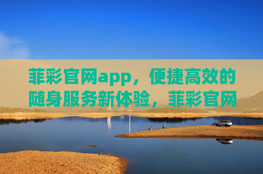 菲彩官网app，便捷高效的随身服务新体验，菲彩官网app，便捷高效的随身服务新体验