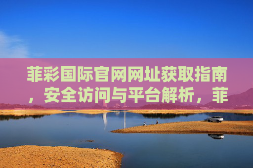 菲彩国际官网网址获取指南，安全访问与平台解析，菲彩国际官网网址获取指南，安全访问与平台解析