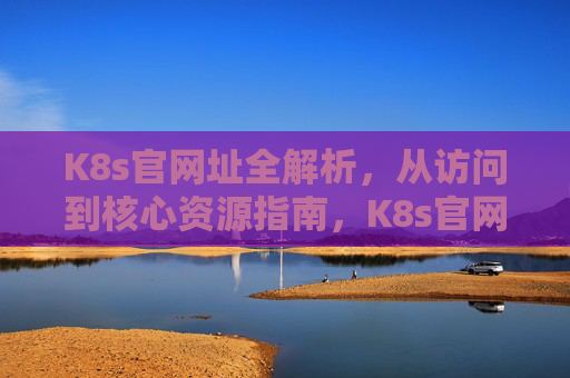 K8s官网址全解析，从访问到核心资源指南，K8s官网全解析，从访问到核心资源指南