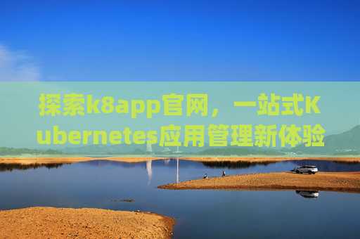 探索k8app官网，一站式Kubernetes应用管理新体验，k8app官网，一站式Kubernetes应用管理新体验