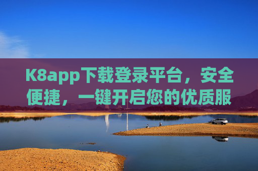K8app下载登录平台，安全便捷，一键开启您的优质服务体验，K8app下载登录平台，安全便捷，一键开启优质服务体验