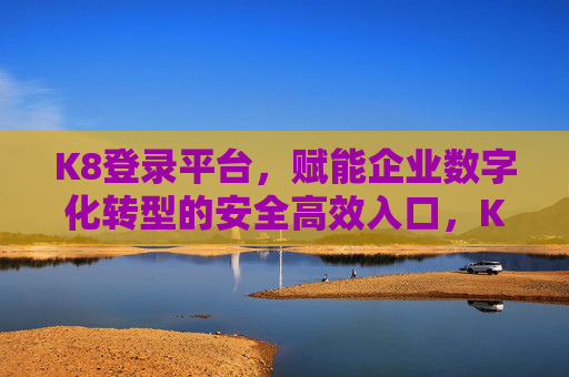 K8登录平台，赋能企业数字化转型的安全高效入口，K8登录平台，企业数字化转型的安全高效入口