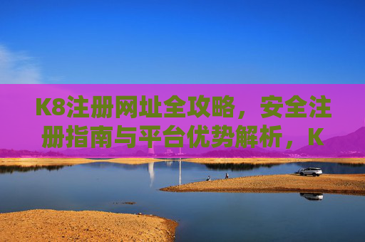 K8注册网址全攻略,安全注册指南与平台优势解析,K8注册全攻略,安全指南与平台优势解析 K8注册网址全攻略,安全注册指南与平台优势解析,K8注册全攻略,安全指南与平台优势解析